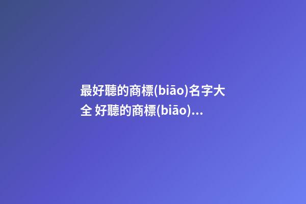 最好聽的商標(biāo)名字大全 好聽的商標(biāo)名字怎么取